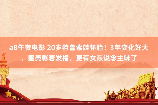 a8午夜电影 20岁特鲁索娃怀胎！3年变化好大，躯壳彰着发福，更有女东说念主味了