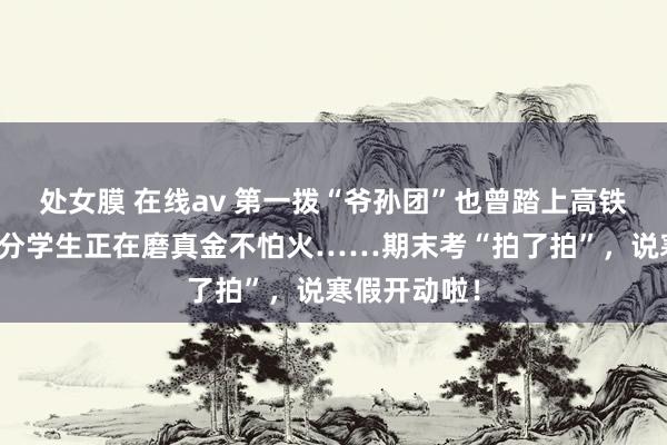 处女膜 在线av 第一拨“爷孙团”也曾踏上高铁出游，大部分学生正在磨真金不怕火……期末考“拍了拍”，说寒假开动啦！