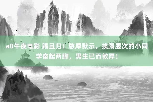 a8午夜电影 踢且归！憨厚默示，挨踢屡次的小同学奋起两脚，男生已而敦厚！