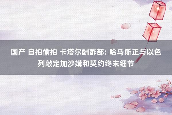 国产 自拍偷拍 卡塔尔酬酢部: 哈马斯正与以色列敲定加沙媾和契约终末细节