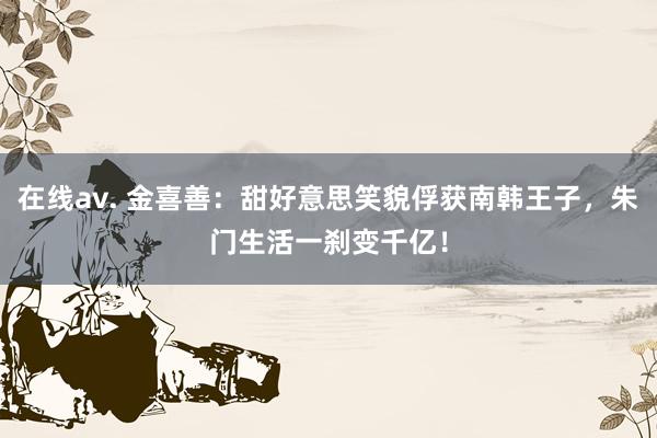 在线av. 金喜善：甜好意思笑貌俘获南韩王子，朱门生活一刹变千亿！