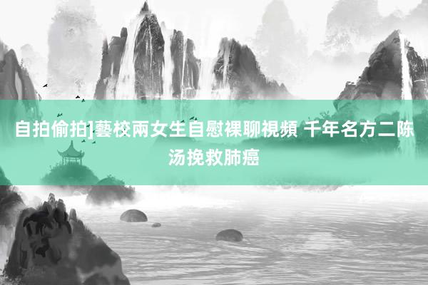 自拍偷拍]藝校兩女生自慰裸聊視頻 千年名方二陈汤挽救肺癌