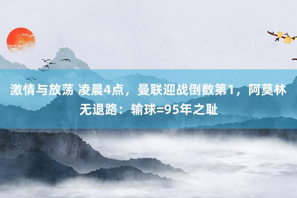 激情与放荡 凌晨4点，曼联迎战倒数第1，阿莫林无退路：输球=95年之耻
