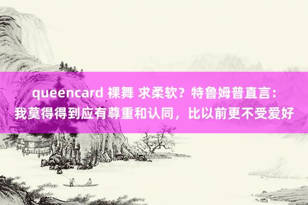 queencard 裸舞 求柔软?特鲁姆普直言:我莫得得到应有尊重和认同,比以前更不受爱好