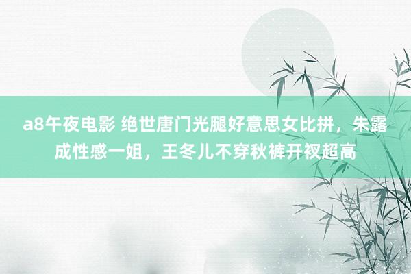 a8午夜电影 绝世唐门光腿好意思女比拼，朱露成性感一姐，王冬儿不穿秋裤开衩超高