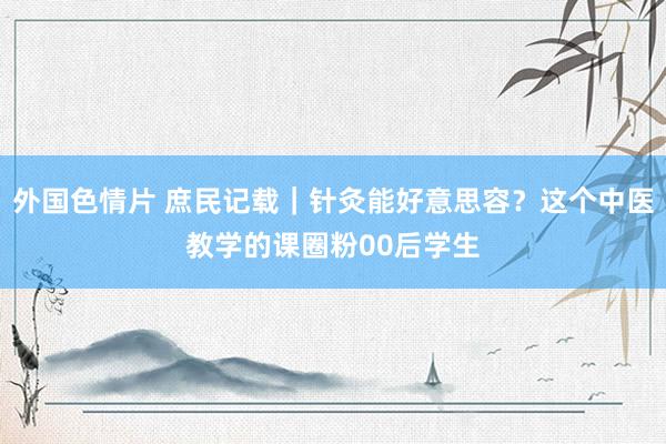 外国色情片 庶民记载｜针灸能好意思容？这个中医教学的课圈粉00后学生