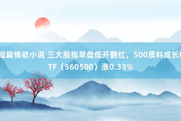 短篇情欲小说 三大股指早盘低开翻红，500质料成长ETF（560500）涨0.33%