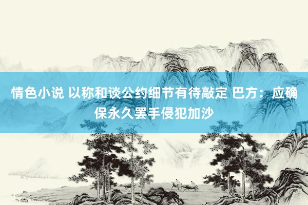 情色小说 以称和谈公约细节有待敲定 巴方：应确保永久罢手侵犯加沙