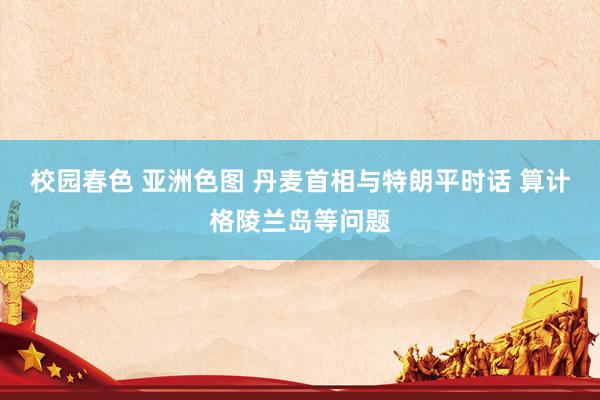 校园春色 亚洲色图 丹麦首相与特朗平时话 算计格陵兰岛等问题
