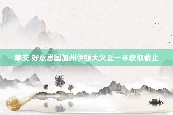 拳交 好意思国加州伊顿大火近一半获取截止