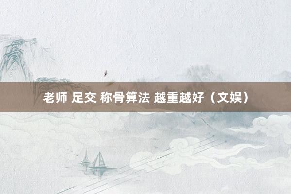 老师 足交 称骨算法 越重越好（文娱）