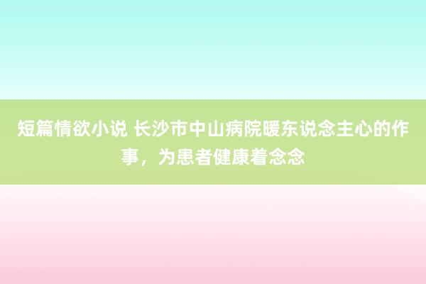 短篇情欲小说 长沙市中山病院暖东说念主心的作事，为患者健康着念念