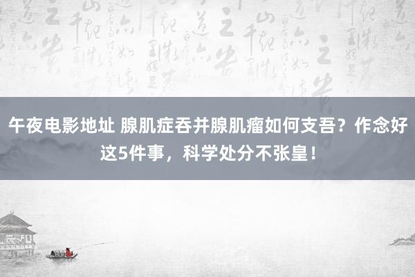 午夜电影地址 腺肌症吞并腺肌瘤如何支吾？作念好这5件事，科学处分不张皇！