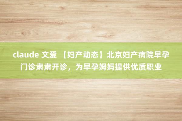 claude 文爱 【妇产动态】北京妇产病院早孕门诊肃肃开诊，为早孕姆妈提供优质职业