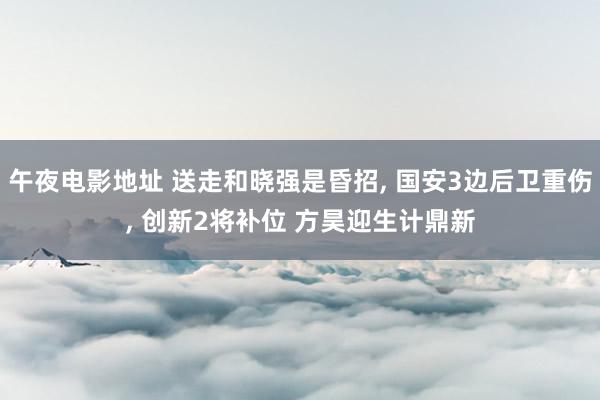 午夜电影地址 送走和晓强是昏招， 国安3边后卫重伤， 创新2将补位 方昊迎生计鼎新