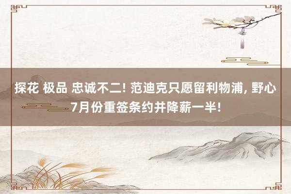 探花 极品 忠诚不二! 范迪克只愿留利物浦， 野心7月份重签条约并降薪一半!