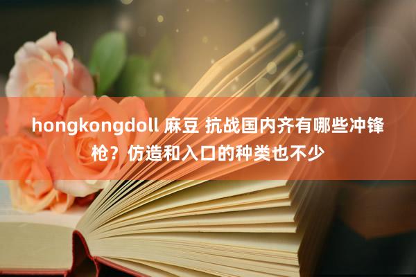 hongkongdoll 麻豆 抗战国内齐有哪些冲锋枪？仿造和入口的种类也不少