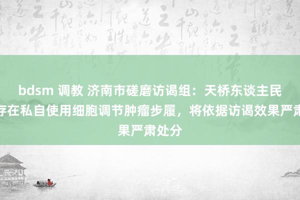 bdsm 调教 济南市磋磨访谒组：天桥东谈主民病院存在私自使用细胞调节肿瘤步履，将依据访谒效果严肃处分