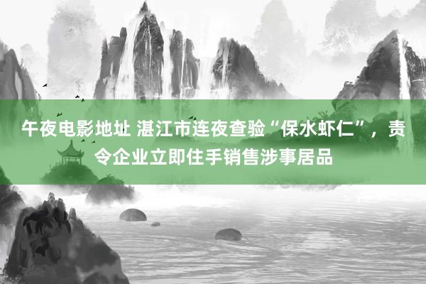 午夜电影地址 湛江市连夜查验“保水虾仁”，责令企业立即住手销售涉事居品