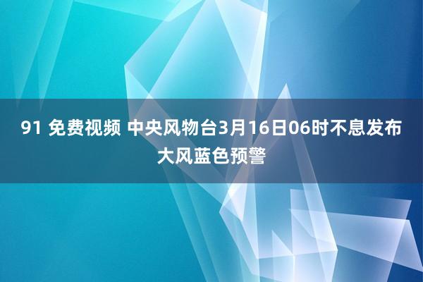91 免费视频 中央风物台3月16日06时不息发布大风蓝色预警