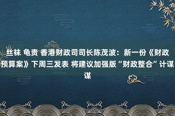 丝袜 龟责 香港财政司司长陈茂波：新一份《财政预算案》下周三发表 将建议加强版“财政整合”计谋