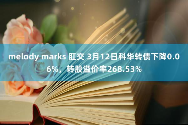 melody marks 肛交 3月12日科华转债下降0.06%，转股溢价率268.53%
