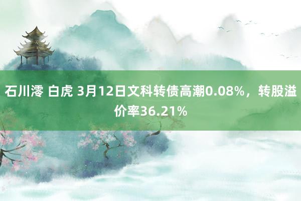 石川澪 白虎 3月12日文科转债高潮0.08%，转股溢价率36.21%