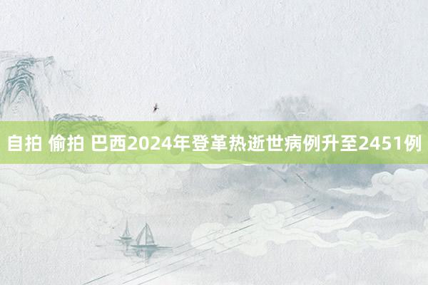 自拍 偷拍 巴西2024年登革热逝世病例升至2451例