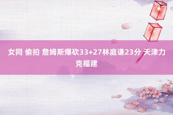 女同 偷拍 詹姆斯爆砍33+27林庭谦23分 天津力克福建