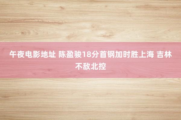 午夜电影地址 陈盈骏18分首钢加时胜上海 吉林不敌北控