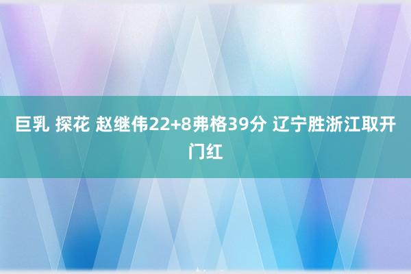 巨乳 探花 赵继伟22+8弗格39分 辽宁胜浙江取开门红