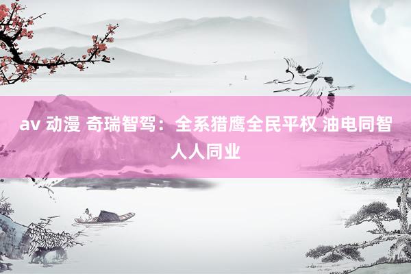 av 动漫 奇瑞智驾：全系猎鹰全民平权 油电同智人人同业