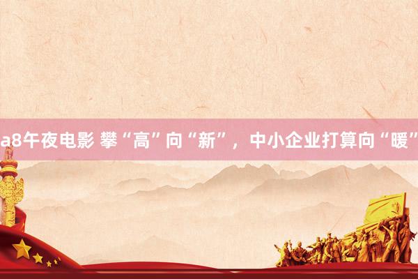 a8午夜电影 攀“高”向“新”，中小企业打算向“暖”