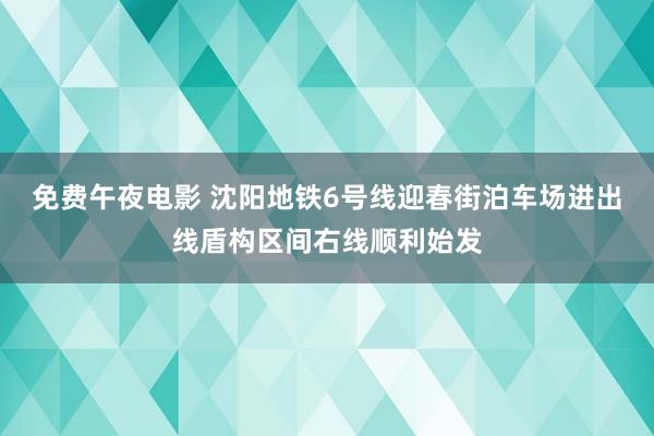 免费午夜电影 沈阳地铁6号线迎春街泊车场进出线盾构区间右线顺利始发