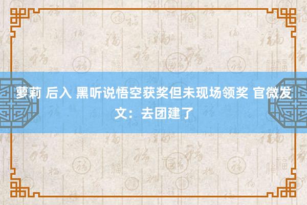 萝莉 后入 黑听说悟空获奖但未现场领奖 官微发文：去团建了