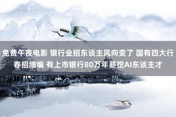 免费午夜电影 银行业招东谈主风向变了 国有四大行春招缩编 有上市银行80万年薪挖AI东谈主才