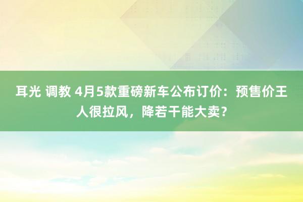 耳光 调教 4月5款重磅新车公布订价：预售价王人很拉风，降若干能大卖？