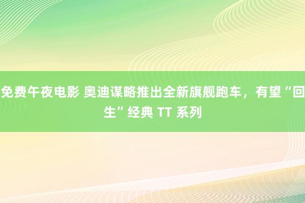 免费午夜电影 奥迪谋略推出全新旗舰跑车，有望“回生”经典 TT 系列