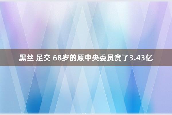 黑丝 足交 68岁的原中央委员贪了3.43亿