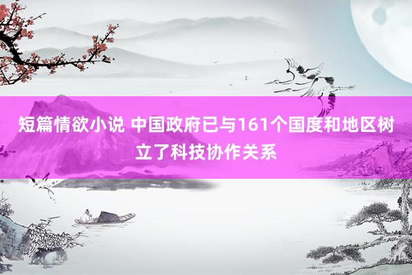 短篇情欲小说 中国政府已与161个国度和地区树立了科技协作关系