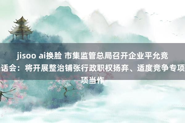 jisoo ai换脸 市集监管总局召开企业平允竞争茶话会：将开展整治铺张行政职权扬弃、适度竞争专项当作