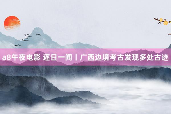 a8午夜电影 逐日一闻丨广西边境考古发现多处古迹