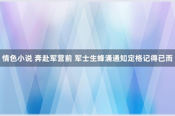 情色小说 奔赴军营前 军士生蜂涌通知定格记得已而