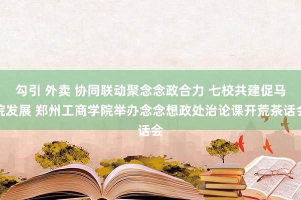 勾引 外卖 协同联动聚念念政合力 七校共建促马院发展 郑州工商学院举办念念想政处治论课开荒茶话会