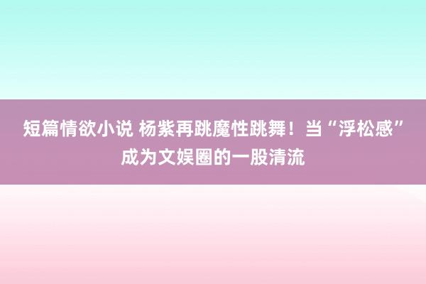 短篇情欲小说 杨紫再跳魔性跳舞！当“浮松感”成为文娱圈的一股清流