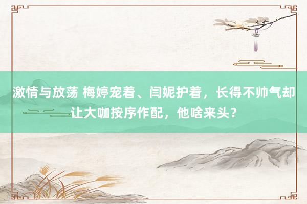 激情与放荡 梅婷宠着、闫妮护着，长得不帅气却让大咖按序作配，他啥来头？