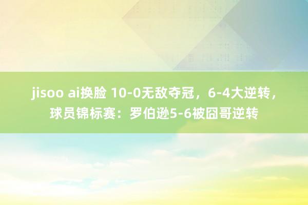 jisoo ai换脸 10-0无敌夺冠，6-4大逆转，球员锦标赛：罗伯逊5-6被囧哥逆转