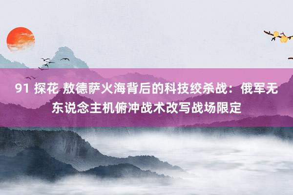 91 探花 敖德萨火海背后的科技绞杀战：俄军无东说念主机俯冲战术改写战场限定