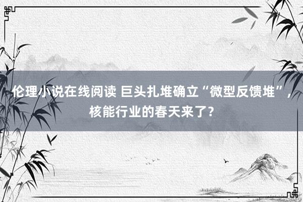 伦理小说在线阅读 巨头扎堆确立“微型反馈堆”，核能行业的春天来了？