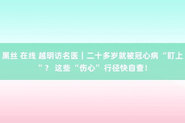 黑丝 在线 越明访名医｜二十多岁就被冠心病 “盯上”？ 这些 “伤心” 行径快自查！
